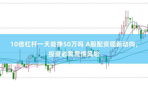 10倍杠杆一天能挣50万吗 A股配资现新动向，投资者需警惕风险