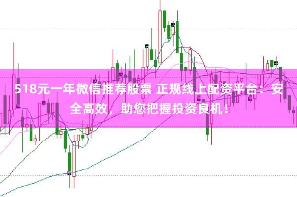 518元一年微信推荐股票 正规线上配资平台：安全高效，助您把握投资良机！