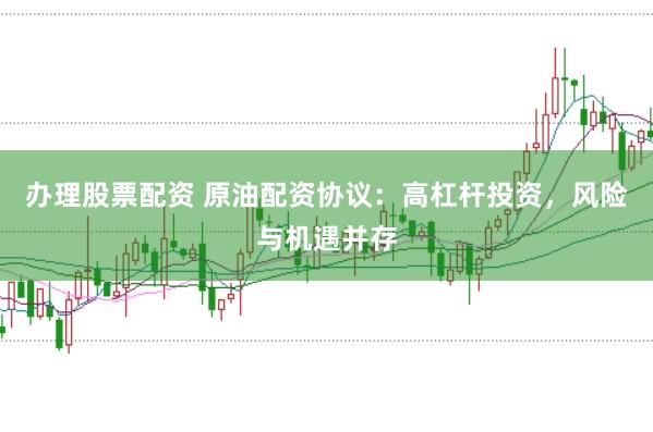 办理股票配资 原油配资协议：高杠杆投资，风险与机遇并存