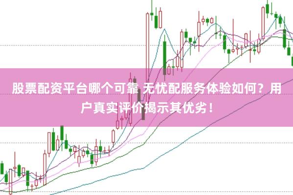 股票配资平台哪个可靠 无忧配服务体验如何？用户真实评价揭示其优劣！