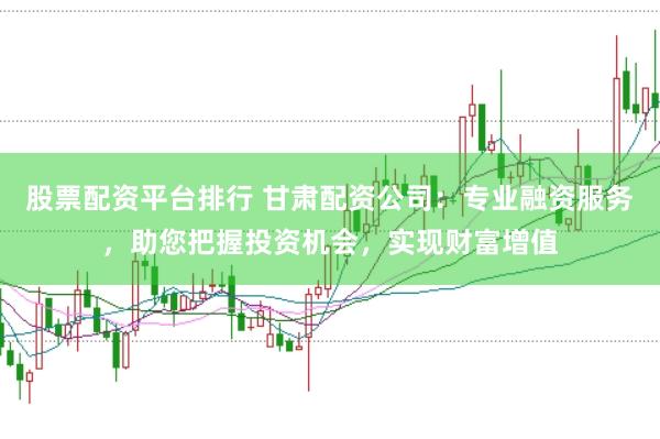 股票配资平台排行 甘肃配资公司：专业融资服务，助您把握投资机会，实现财富增值