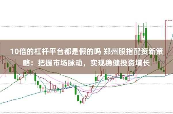 10倍的杠杆平台都是假的吗 郑州股指配资新策略：把握市场脉动，实现稳健投资增长