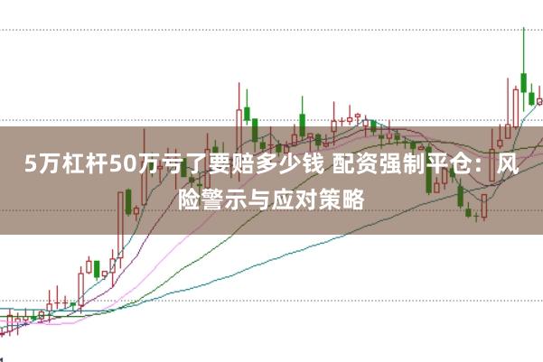 5万杠杆50万亏了要赔多少钱 配资强制平仓：风险警示与应对策略