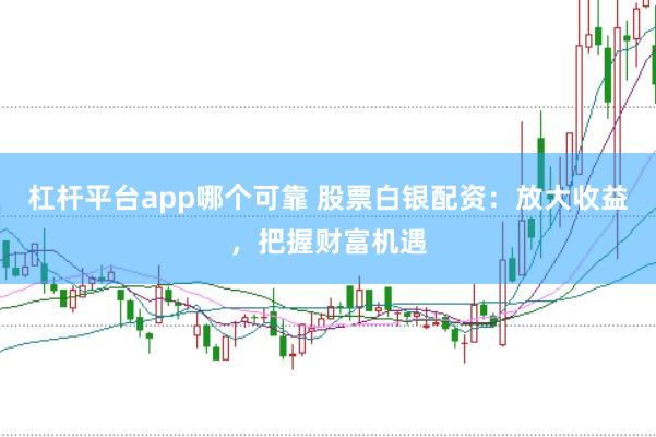 杠杆平台app哪个可靠 股票白银配资：放大收益，把握财富机遇
