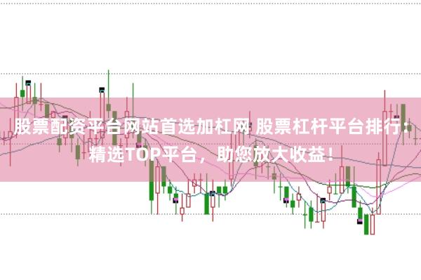 股票配资平台网站首选加杠网 股票杠杆平台排行：精选TOP平台，助您放大收益！