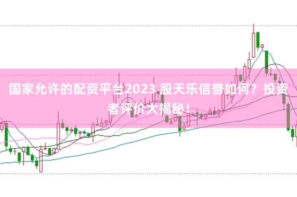 国家允许的配资平台2023 股天乐信誉如何？投资者评价大揭秘！