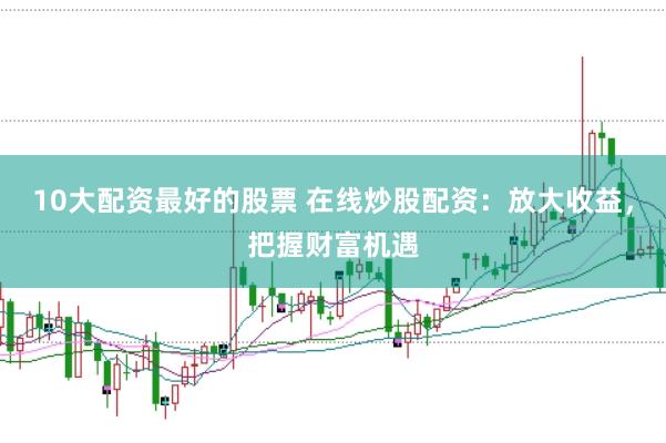 10大配资最好的股票 在线炒股配资：放大收益，把握财富机遇