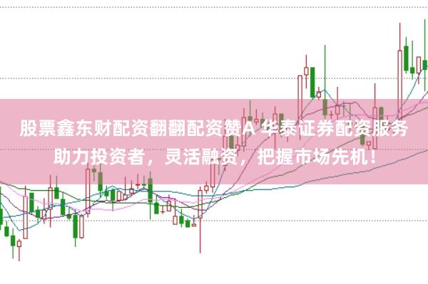 股票鑫东财配资翻翻配资赞A 华泰证券配资服务助力投资者，灵活融资，把握市场先机！