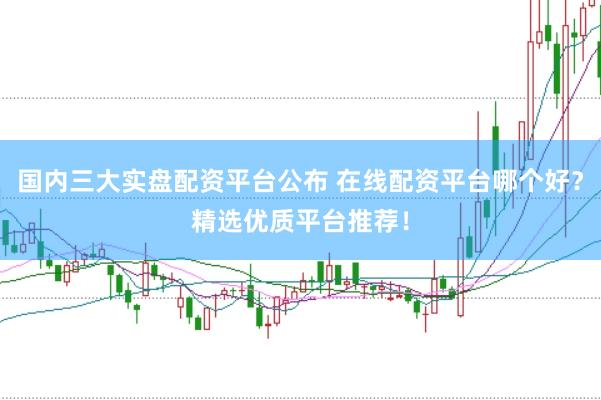 国内三大实盘配资平台公布 在线配资平台哪个好？精选优质平台推荐！