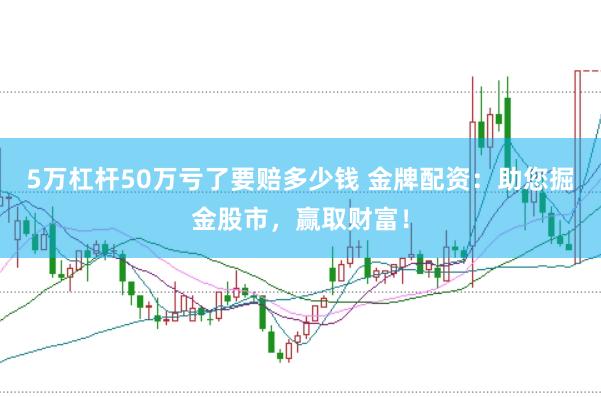 5万杠杆50万亏了要赔多少钱 金牌配资：助您掘金股市，赢取财富！