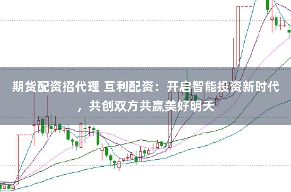 期货配资招代理 互利配资：开启智能投资新时代，共创双方共赢美好明天