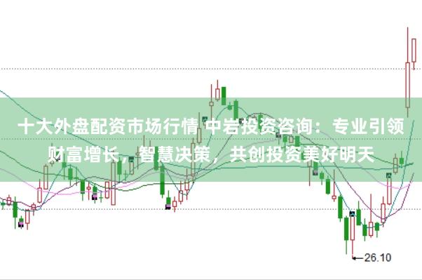 十大外盘配资市场行情 中岩投资咨询：专业引领财富增长，智慧决策，共创投资美好明天