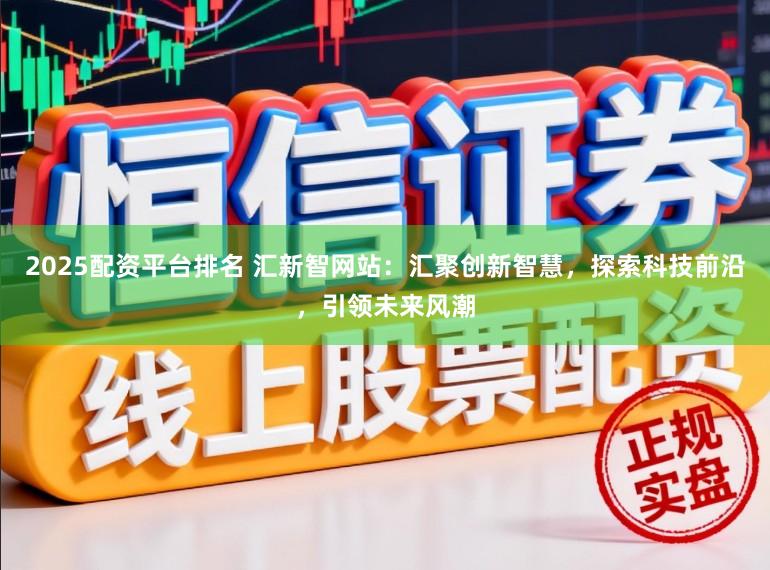 2025配资平台排名 汇新智网站：汇聚创新智慧，探索科技前沿，引领未来风潮