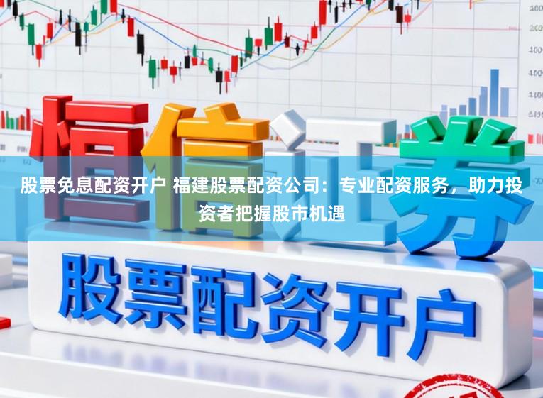 股票免息配资开户 福建股票配资公司：专业配资服务，助力投资者把握股市机遇